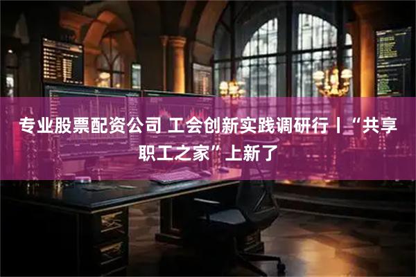 专业股票配资公司 工会创新实践调研行丨“共享职工之家”上新了