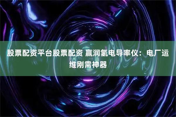 股票配资平台股票配资 赢润氢电导率仪:电厂运维刚需神器
