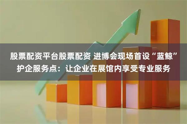 股票配资平台股票配资 进博会现场首设“蓝鲸”护企服务点:让企业在展馆内享受专业服务