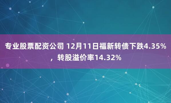 专业股票配资公司 12月11日福新转债下跌4.35%,转股溢价率14.32%