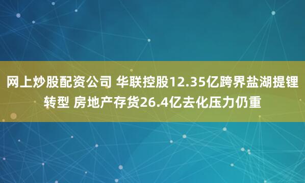 网上炒股配资公司 华联控股12.35亿跨界盐湖提锂转型 房地产存货26.4亿去化压力仍重