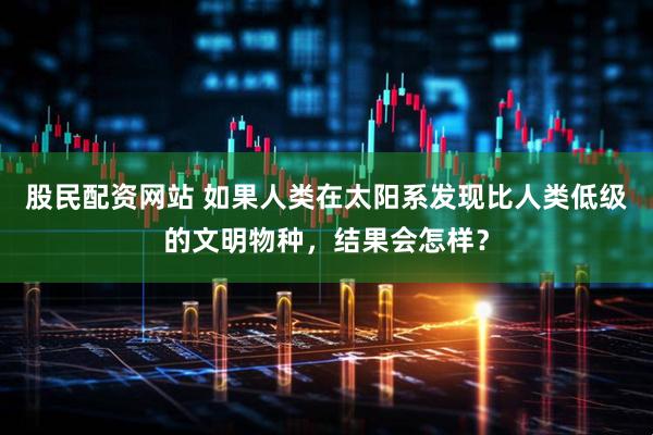 股民配资网站 如果人类在太阳系发现比人类低级的文明物种，结果会怎样？