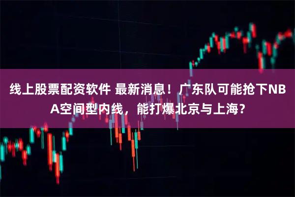 线上股票配资软件 最新消息！广东队可能抢下NBA空间型内线，能打爆北京与上海？