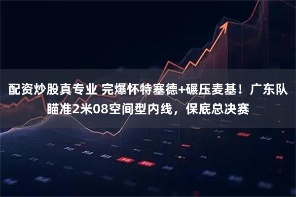 配资炒股真专业 完爆怀特塞德+碾压麦基！广东队瞄准2米08空间型内线，保底总决赛