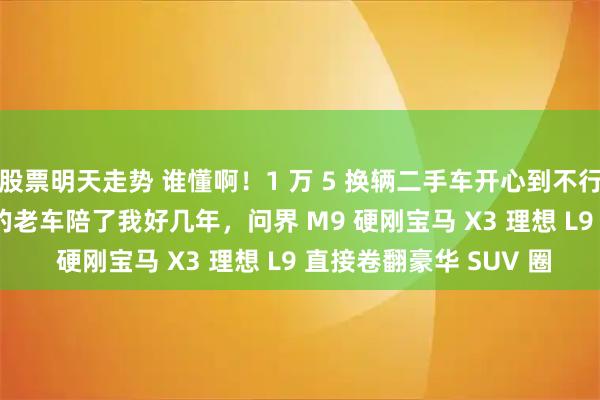 股票明天走势 谁懂啊！1 万 5 换辆二手车开心到不行却被人笑话，3 万 5 的老车陪了我好几年，问界 M9 硬刚宝马 X3 理想 L9 直接卷翻豪华 SUV 圈