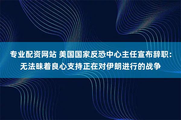 专业配资网站 美国国家反恐中心主任宣布辞职：无法昧着良心支持正在对伊朗进行的战争