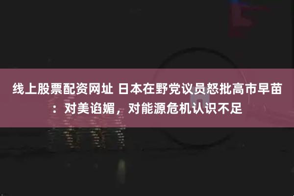 线上股票配资网址 日本在野党议员怒批高市早苗：对美谄媚，对能源危机认识不足