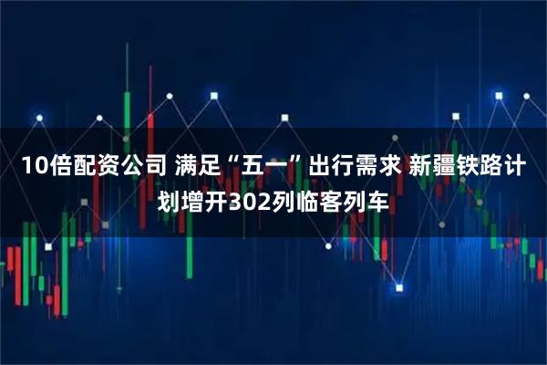 10倍配资公司 满足“五一”出行需求 新疆铁路计划增开302列临客列车