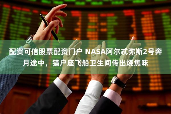 配资可信股票配资门户 NASA阿尔忒弥斯2号奔月途中，猎户座飞船卫生间传出烧焦味
