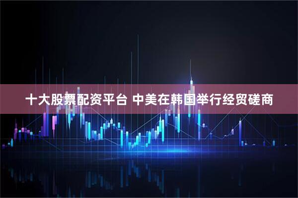 十大股票配资平台 中美在韩国举行经贸磋商