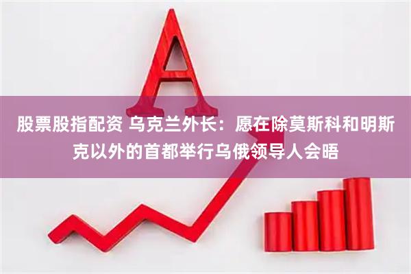 股票股指配资 乌克兰外长：愿在除莫斯科和明斯克以外的首都举行乌俄领导人会晤