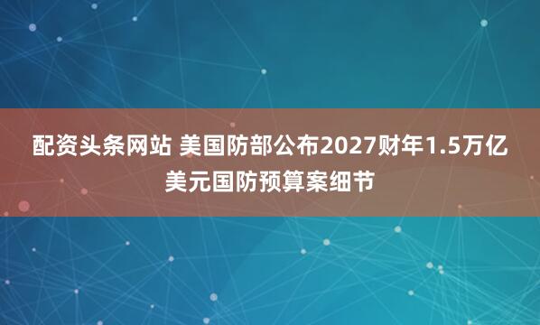 配资头条网站 美国防部公布2027财年1.5万亿美元国防预算案细节