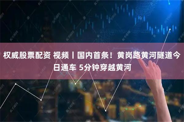 权威股票配资 视频丨国内首条！黄岗路黄河隧道今日通车 5分钟穿越黄河