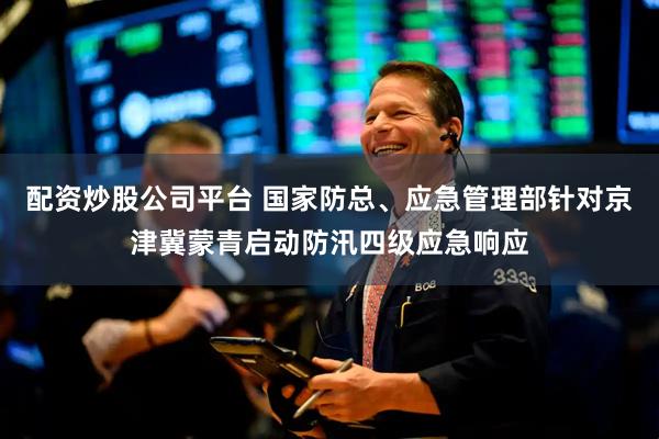 配资炒股公司平台 国家防总、应急管理部针对京津冀蒙青启动防汛四级应急响应